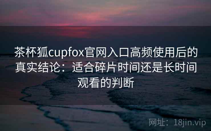 茶杯狐cupfox官网入口高频使用后的真实结论：适合碎片时间还是长时间观看的判断