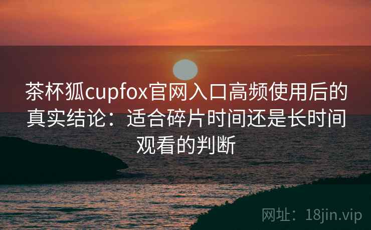 茶杯狐cupfox官网入口高频使用后的真实结论：适合碎片时间还是长时间观看的判断