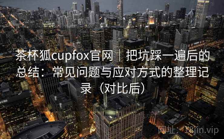 茶杯狐cupfox官网｜把坑踩一遍后的总结：常见问题与应对方式的整理记录（对比后）