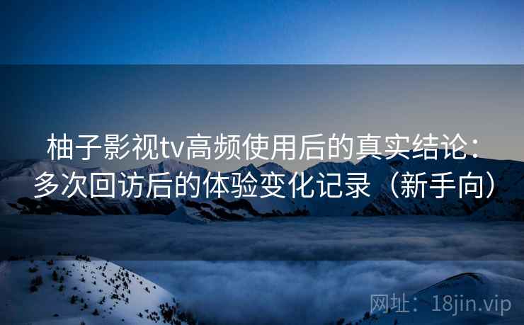 柚子影视tv高频使用后的真实结论：多次回访后的体验变化记录（新手向）