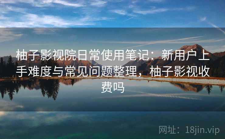 柚子影视院日常使用笔记：新用户上手难度与常见问题整理，柚子影视收费吗