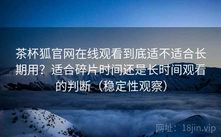 茶杯狐官网在线观看到底适不适合长期用?适合碎片时间还是长时间观看的判断(稳定性观察) 茶杯狐官网在线观看到底适不适合长期用?适合碎片时间还是长时间观看的判断(稳定性观察)