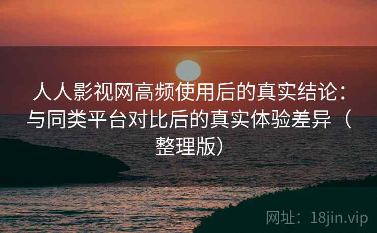 人人影视网高频使用后的真实结论：与同类平台对比后的真实体验差异（整理版）