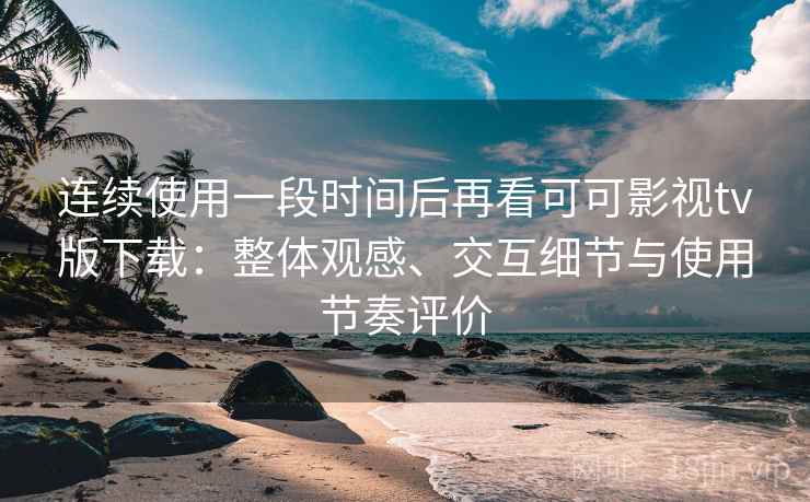 连续使用一段时间后再看可可影视tv版下载：整体观感、交互细节与使用节奏评价