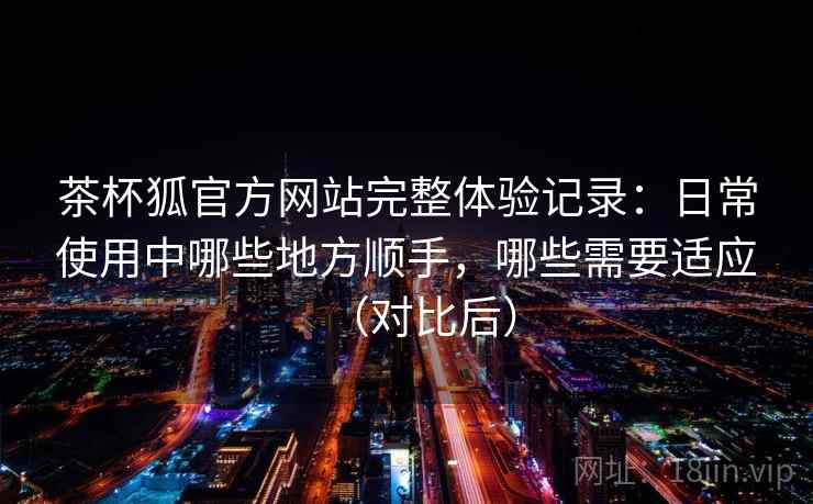 茶杯狐官方网站完整体验记录:日常使用中哪些地方顺手,哪些需要适应(对比后) 茶杯狐官方网站完整体验记录:日常使用中哪些地方顺手,哪些需要适应(对比后)
