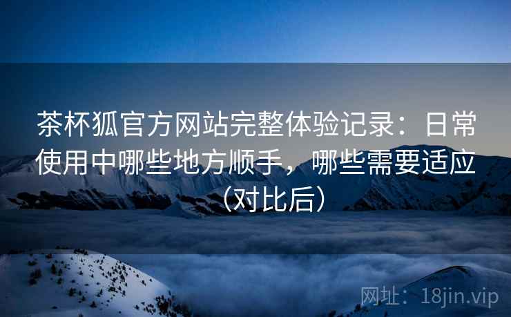 茶杯狐官方网站完整体验记录:日常使用中哪些地方顺手,哪些需要适应(对比后) 茶杯狐官方网站完整体验记录:日常使用中哪些地方顺手,哪些需要适应(对比后)