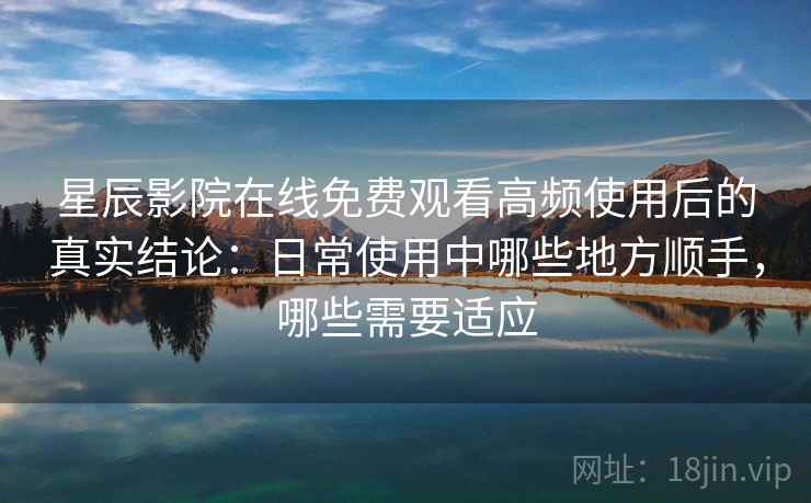 星辰影院在线免费观看高频使用后的真实结论：日常使用中哪些地方顺手，哪些需要适应