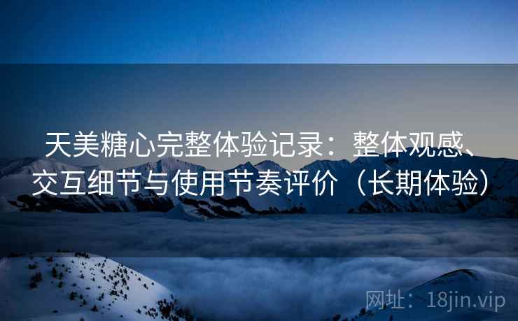天美糖心完整体验记录：整体观感、交互细节与使用节奏评价（长期体验）