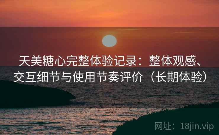 天美糖心完整体验记录：整体观感、交互细节与使用节奏评价（长期体验）