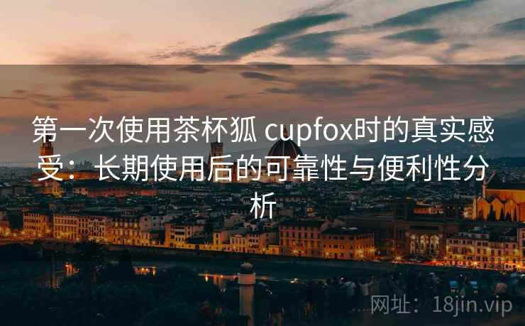 第一次使用茶杯狐 cupfox时的真实感受：长期使用后的可靠性与便利性分析