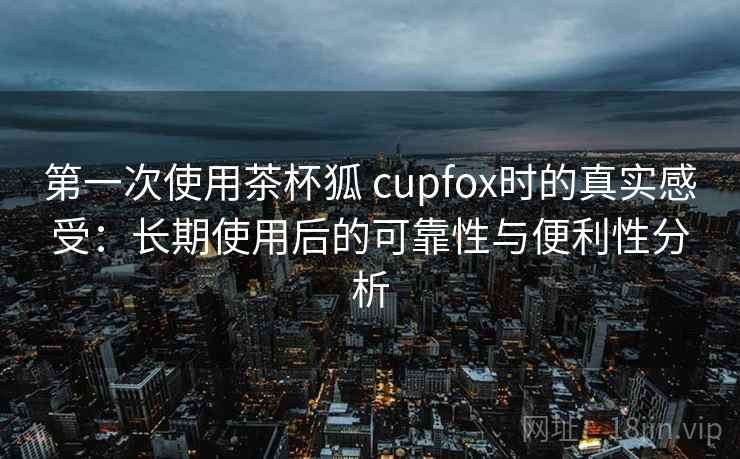 第一次使用茶杯狐 cupfox时的真实感受：长期使用后的可靠性与便利性分析
