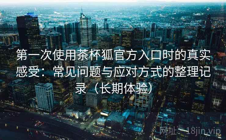 第一次使用茶杯狐官方入口时的真实感受：常见问题与应对方式的整理记录（长期体验）