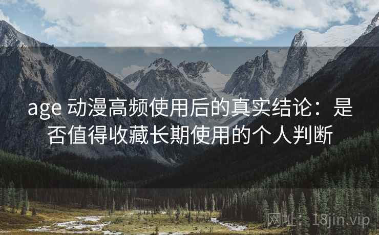 age 动漫高频使用后的真实结论：是否值得收藏长期使用的个人判断