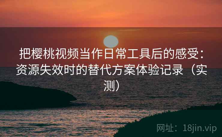 把樱桃视频当作日常工具后的感受：资源失效时的替代方案体验记录（实测）