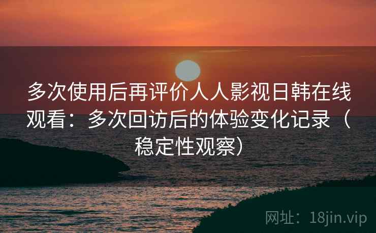多次使用后再评价人人影视日韩在线观看：多次回访后的体验变化记录（稳定性观察）