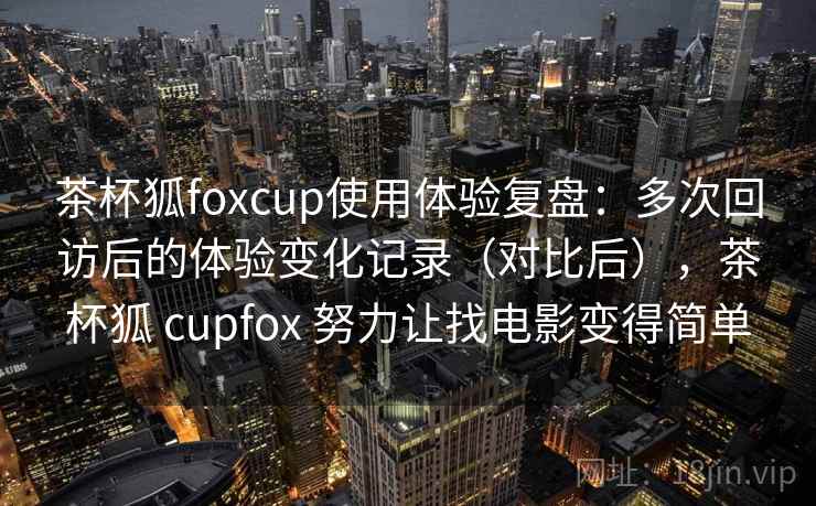 茶杯狐foxcup使用体验复盘：多次回访后的体验变化记录（对比后），茶杯狐 cupfox 努力让找电影变得简单