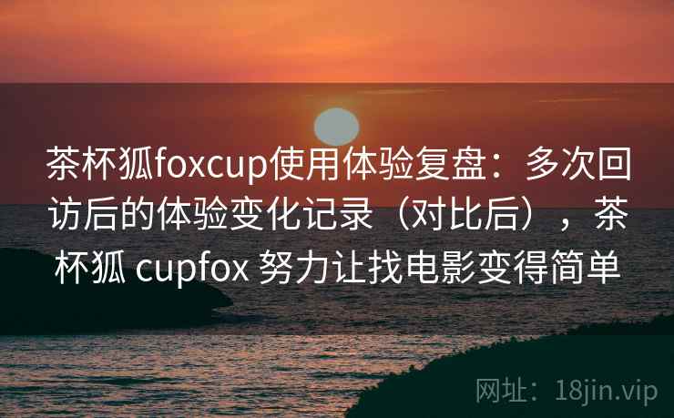 茶杯狐foxcup使用体验复盘：多次回访后的体验变化记录（对比后），茶杯狐 cupfox 努力让找电影变得简单