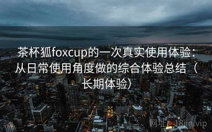茶杯狐foxcup的一次真实使用体验：从日常使用角度做的综合体验总结（长期体验）