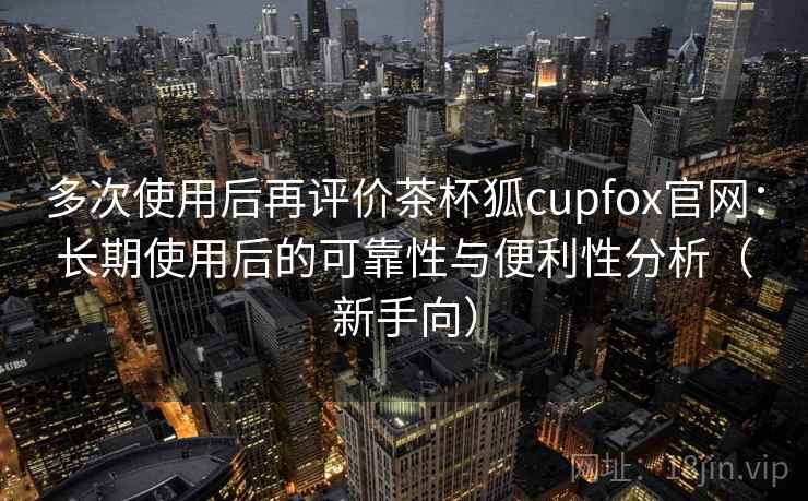 多次使用后再评价茶杯狐cupfox官网：长期使用后的可靠性与便利性分析（新手向）