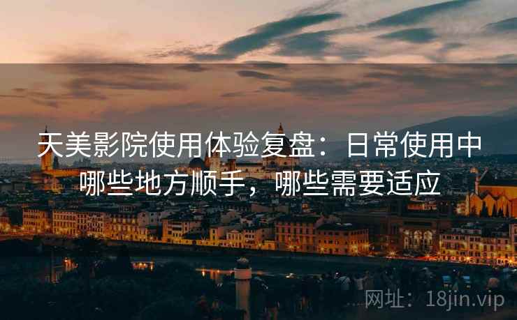 天美影院使用体验复盘：日常使用中哪些地方顺手，哪些需要适应