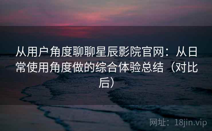 从用户角度聊聊星辰影院官网：从日常使用角度做的综合体验总结（对比后）