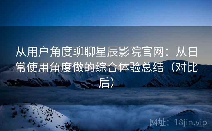 从用户角度聊聊星辰影院官网：从日常使用角度做的综合体验总结（对比后）