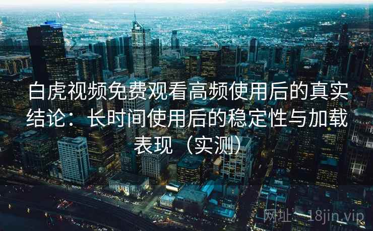 白虎视频免费观看高频使用后的真实结论：长时间使用后的稳定性与加载表现（实测）