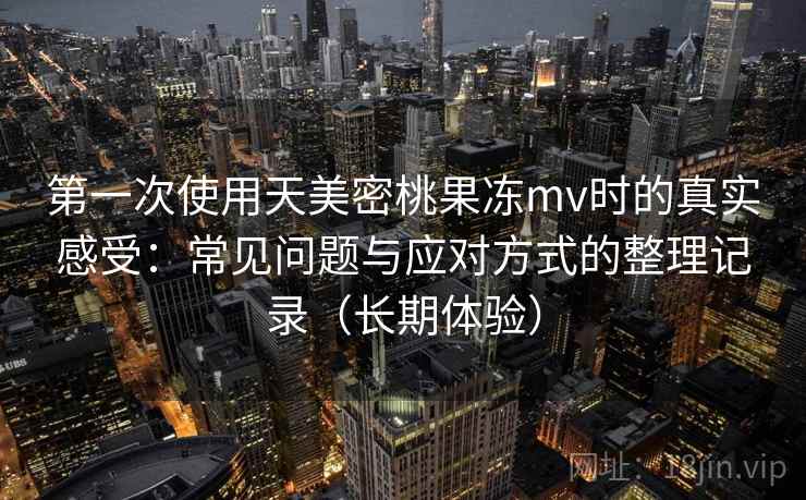 第一次使用天美密桃果冻mv时的真实感受：常见问题与应对方式的整理记录（长期体验）