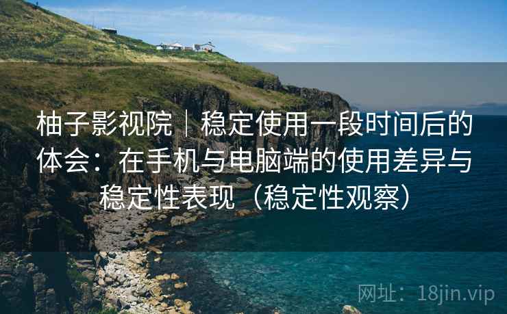 柚子影视院｜稳定使用一段时间后的体会：在手机与电脑端的使用差异与稳定性表现（稳定性观察）