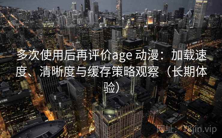 多次使用后再评价age 动漫：加载速度、清晰度与缓存策略观察（长期体验）
