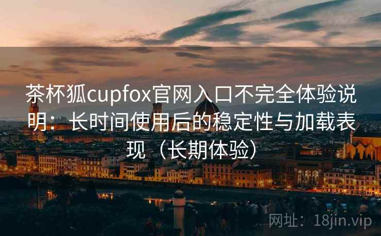 茶杯狐cupfox官网入口不完全体验说明：长时间使用后的稳定性与加载表现（长期体验）