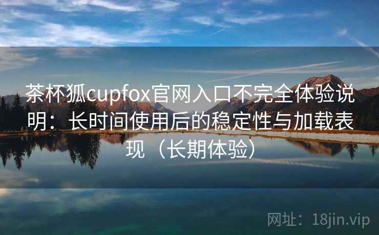 茶杯狐cupfox官网入口不完全体验说明：长时间使用后的稳定性与加载表现（长期体验）