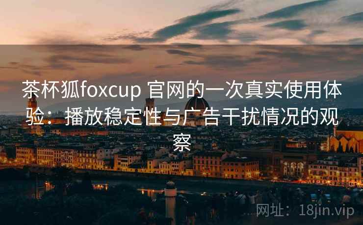 茶杯狐foxcup 官网的一次真实使用体验：播放稳定性与广告干扰情况的观察