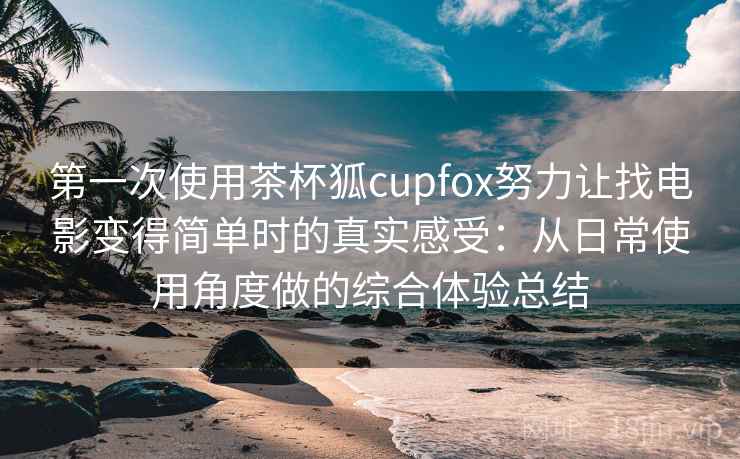 第一次使用茶杯狐cupfox努力让找电影变得简单时的真实感受：从日常使用角度做的综合体验总结