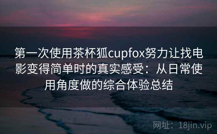 第一次使用茶杯狐cupfox努力让找电影变得简单时的真实感受：从日常使用角度做的综合体验总结
