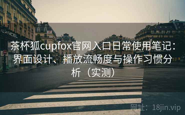 茶杯狐cupfox官网入口日常使用笔记：界面设计、播放流畅度与操作习惯分析（实测）