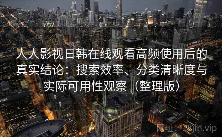 人人影视日韩在线观看高频使用后的真实结论：搜索效率、分类清晰度与实际可用性观察（整理版）