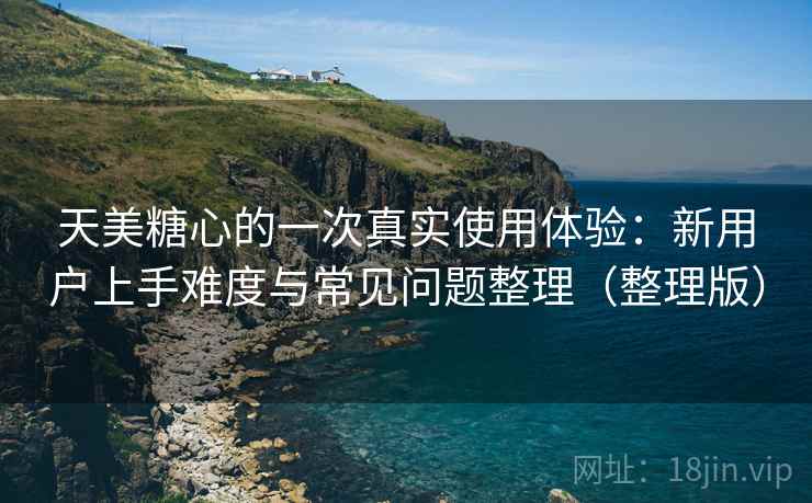 天美糖心的一次真实使用体验：新用户上手难度与常见问题整理（整理版）