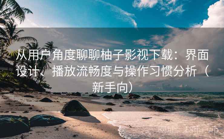 从用户角度聊聊柚子影视下载：界面设计、播放流畅度与操作习惯分析（新手向）