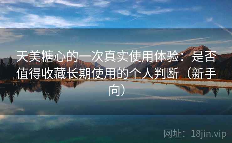 天美糖心的一次真实使用体验：是否值得收藏长期使用的个人判断（新手向）