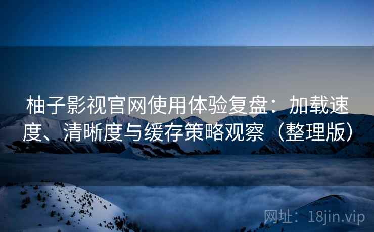 柚子影视官网使用体验复盘：加载速度、清晰度与缓存策略观察（整理版）
