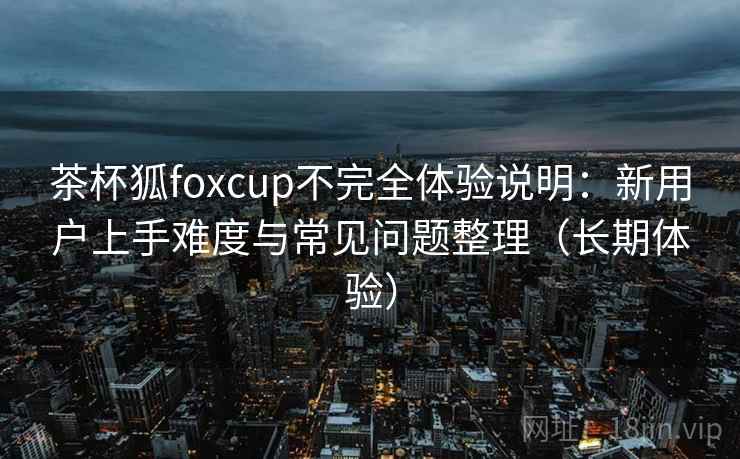 茶杯狐foxcup不完全体验说明：新用户上手难度与常见问题整理（长期体验）