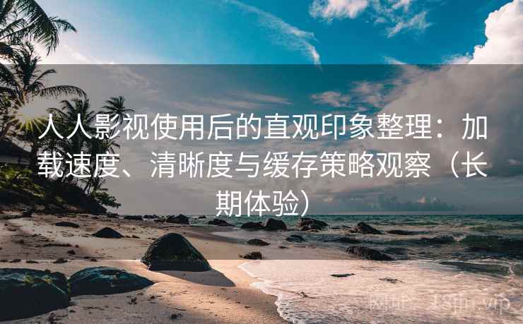 人人影视使用后的直观印象整理：加载速度、清晰度与缓存策略观察（长期体验）